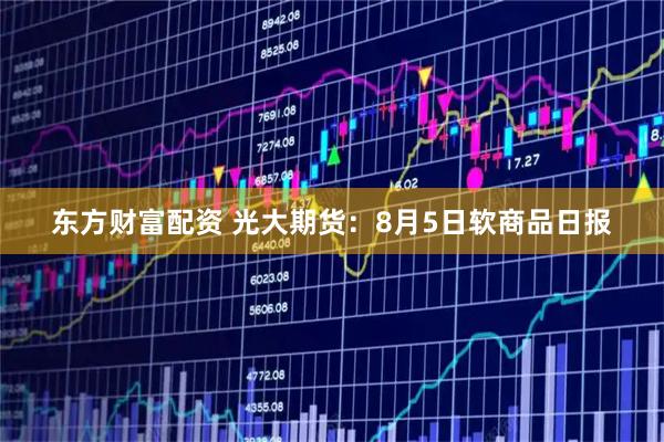 东方财富配资 光大期货：8月5日软商品日报