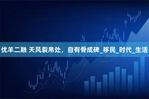 优羊二融 天风裂帛处，自有骨成碑_移民_时代_生活