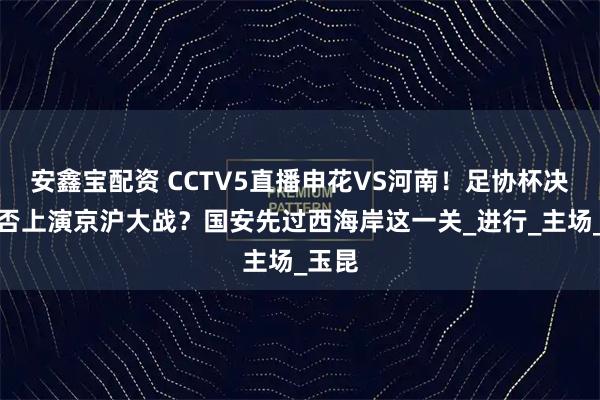 安鑫宝配资 CCTV5直播申花VS河南！足协杯决赛能否上演京沪大战？国安先过西海岸这一关_进行_主场_玉昆