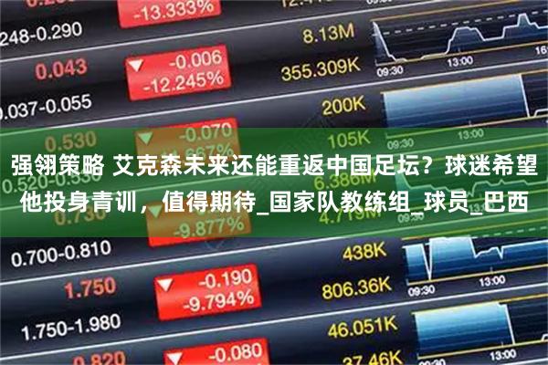 强翎策略 艾克森未来还能重返中国足坛？球迷希望他投身青训，值得期待_国家队教练组_球员_巴西