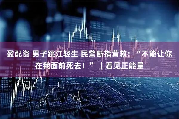 盈配资 男子跳江轻生 民警断指营救：“不能让你在我面前死去！” ｜看见正能量