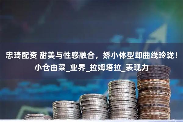 忠琦配资 甜美与性感融合，娇小体型却曲线玲珑！小仓由菜_业界_拉姆塔拉_表现力