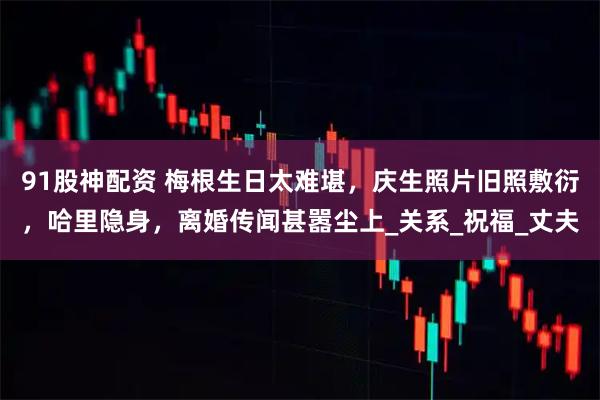 91股神配资 梅根生日太难堪，庆生照片旧照敷衍，哈里隐身，离婚传闻甚嚣尘上_关系_祝福_丈夫