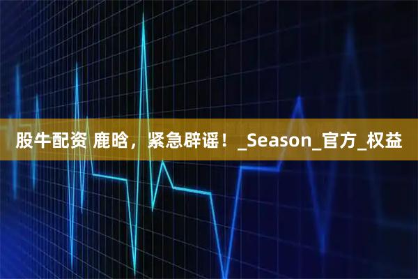 股牛配资 鹿晗，紧急辟谣！_Season_官方_权益