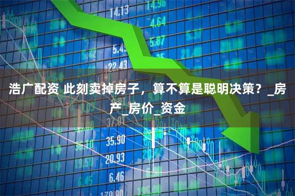 浩广配资 此刻卖掉房子，算不算是聪明决策？_房产_房价_资金