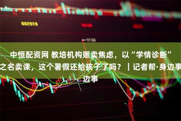 中恒配资网 教培机构贩卖焦虑，以“学情诊断”之名卖课，这个暑假还给孩子了吗？｜记者帮·身边事