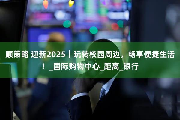 顺策略 迎新2025｜玩转校园周边，畅享便捷生活！_国际购物中心_距离_银行
