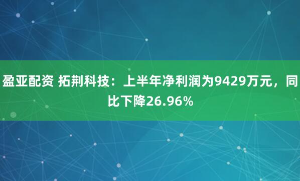 盈亚配资 拓荆科技：上半年净利润为9429万元，同比下降26.96%