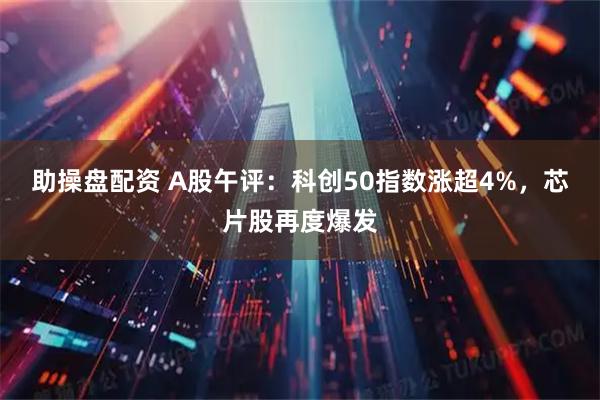 助操盘配资 A股午评：科创50指数涨超4%，芯片股再度爆发