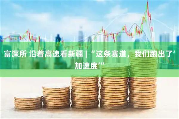富深所 沿着高速看新疆 | “这条赛道，我们跑出了‘加速度’”