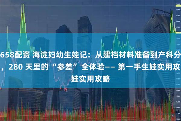 658配资 海淀妇幼生娃记：从建档材料准备到产科分娩，280 天里的 “参差” 全体验—— 第一手生娃实用攻略