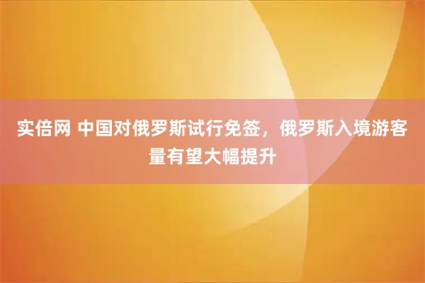 实倍网 中国对俄罗斯试行免签，俄罗斯入境游客量有望大幅提升