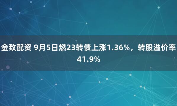 金致配资 9月5日燃23转债上涨1.36%，转股溢价率41.9%
