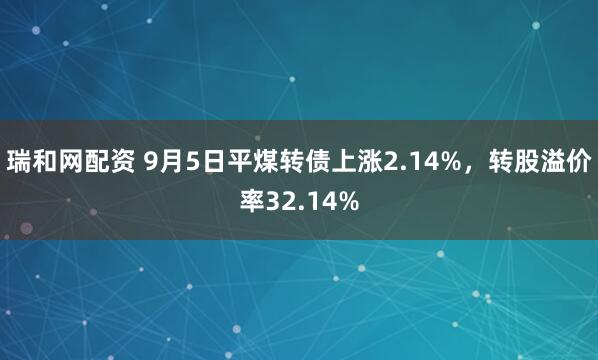 瑞和网配资 9月5日平煤转债上涨2.14%，转股溢价率32.14%