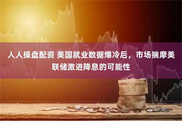 人人操盘配资 美国就业数据爆冷后，市场揣摩美联储激进降息的可能性