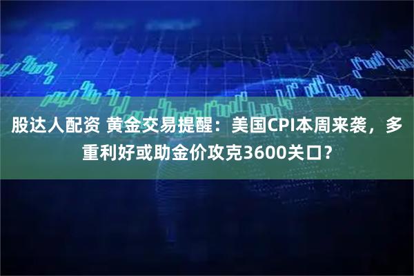 股达人配资 黄金交易提醒：美国CPI本周来袭，多重利好或助金价攻克3600关口？