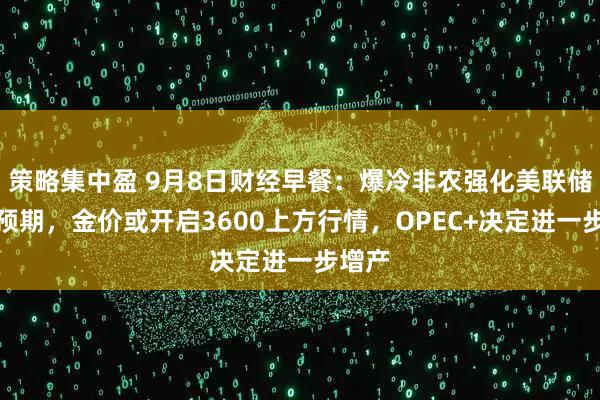 策略集中盈 9月8日财经早餐：爆冷非农强化美联储降息预期，金价或开启3600上方行情，OPEC+决定进一步增产