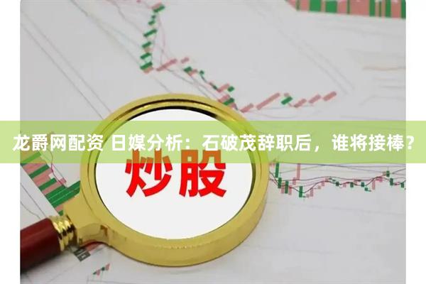 龙爵网配资 日媒分析：石破茂辞职后，谁将接棒？