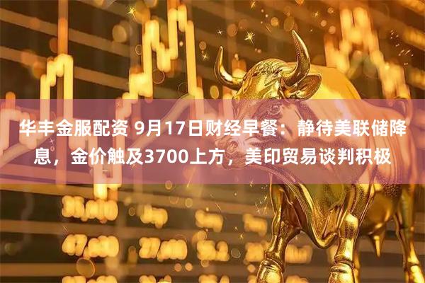 华丰金服配资 9月17日财经早餐：静待美联储降息，金价触及3700上方，美印贸易谈判积极