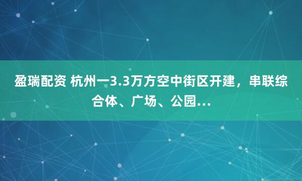 盈瑞配资 杭州一3.3万方空中街区开建，串联综合体、广场、公园…