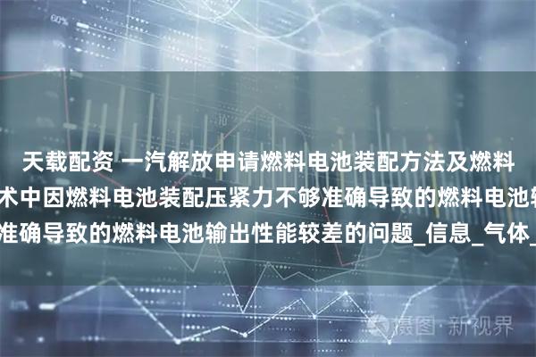 天载配资 一汽解放申请燃料电池装配方法及燃料电池专利，解决现有技术中因燃料电池装配压紧力不够准确导致的燃料电池输出性能较差的问题_信息_气体_企业