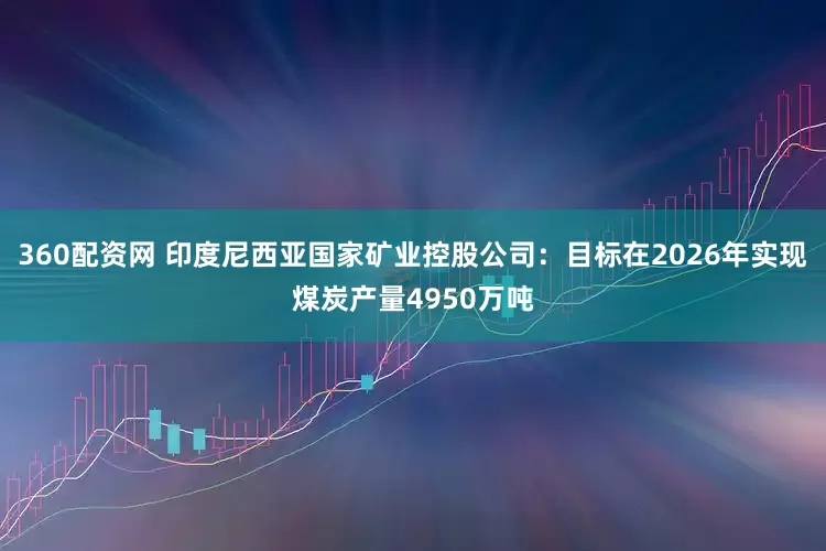 360配资网 印度尼西亚国家矿业控股公司：目标在2026年实现煤炭产量4950万吨