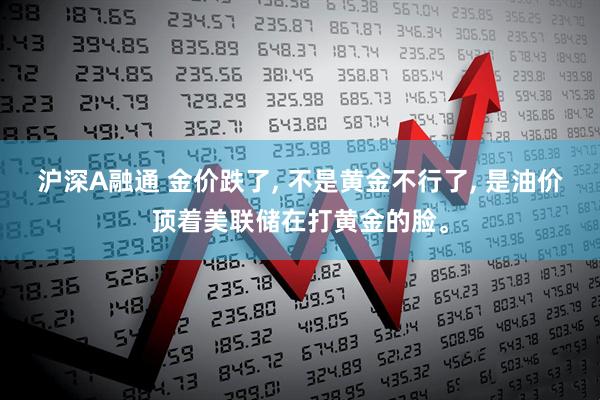 沪深A融通 金价跌了, 不是黄金不行了, 是油价顶着美联储在打黄金的脸。