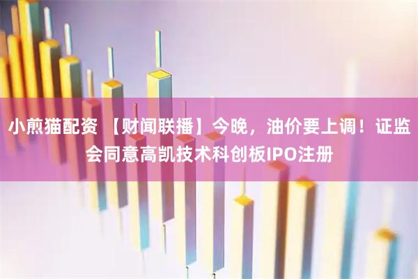 小煎猫配资 【财闻联播】今晚，油价要上调！证监会同意高凯技术科创板IPO注册
