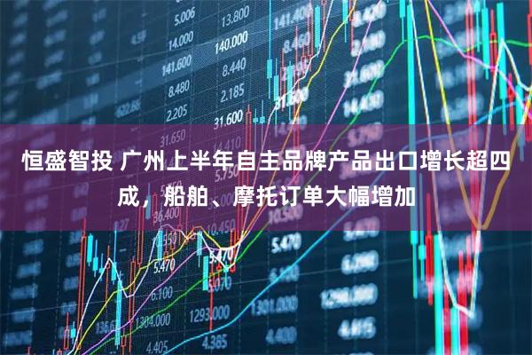 恒盛智投 广州上半年自主品牌产品出口增长超四成，船舶、摩托订单大幅增加